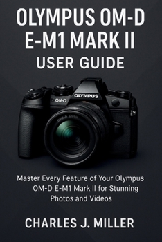 Olympus Om-D E- M1 Mark Ii User Guide: Essential Tips, Tricks, and Techniques for Olympus OM-D E-M1 Mark II Owners