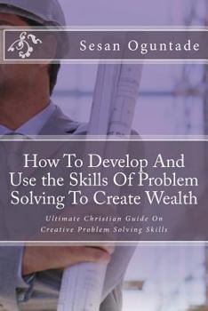 Paperback How To Develop And Use the Skills Of Problem Solving To Create Wealth: Ultimate Christian Guide On Creative Problem Solving Skills Book