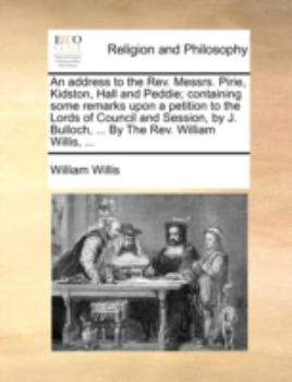 An address to the Rev. Messrs. Pirie, Kidston, Hall and Peddie; containing some remarks upon a petition to the Lords of Council and Session, by J. Bulloch, ... By The Rev. William Willis, ...