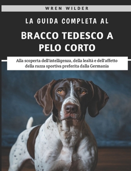 La Guida Completa Al Bracco Tedesco A Pelo Corto: Alla scoperta dell'intelligenza, della lealtà e dell'affetto della razza sportiva preferita dalla Germania (Italian Edition)