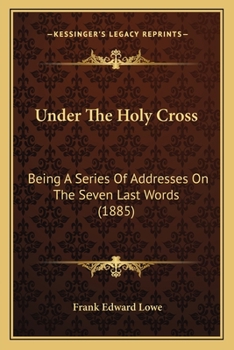 Under The Holy Cross: Being A Series Of Addresses On The Seven Last Words