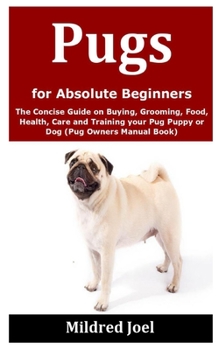 Pugs for Absolute Beginners: The Concise Guide on Buying, Grooming, Food, Health, Care and Training your Pug Puppy or Dog (Pug Owners Manual Book)