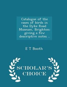 Catalogue of the Cases of Birds in the Dyke Road Museum, Brighton; Giving a Few Descriptive Notes .. - Scholar's Choice Edition