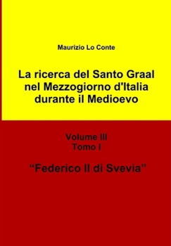 La Ricerca del Santo Graal Nel Mezzogiorno D'Italia Durante Il Medioevo - Volume III - Tomo I - Federico II Di Svevia