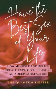 Have The Best Sex of Your Life: How Mindset and Belief Create Explosive Pleasure and Deep Satisfaction (The Quantum Shifter Series)