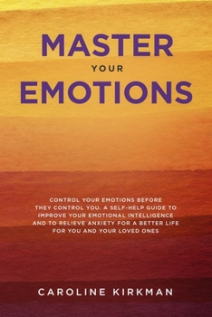 Master Your Emotions: Control Your Emotions before They Control You: A Self-Help Guide to Improve Your Emotional Intelligence and to Relieve Anxiety for a Better Life for You and Your Loved Ones