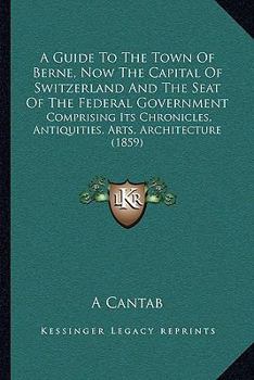 A Guide To The Town Of Berne, Now The Capital Of Switzerland And The Seat Of The Federal Government: Comprising Its Chronicles, Antiquities, Arts, Architecture (1859)