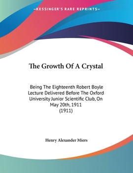 Paperback The Growth Of A Crystal: Being The Eighteenth Robert Boyle Lecture Delivered Before The Oxford University Junior Scientific Club, On May 20th, 1911 (1 Book