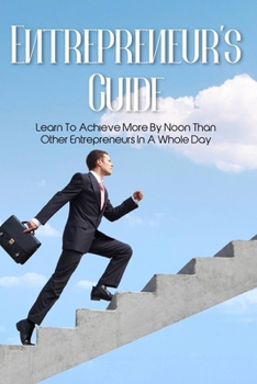 Entrepreneur's Guide: Learn To Achieve More By Noon Than Other Entrepreneurs In A Whole Day: How To Improve Productivity In The Workplace
