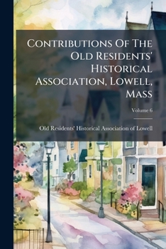 Contributions Of The Old Residents' Historical Association, Lowell, Mass: Organized December 21, 1868, Volume 6...
