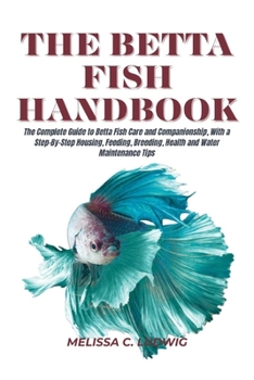 The Betta Fish Handbook: The Complete Guide to Betta Fish Care and Companionship, With a Step-By-Step Housing, Feeding, Breeding, Health and Water Maintenance Tips