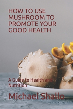How to Use Mushroom to Promote Your Good Health: A Guide to Health and Nutrition