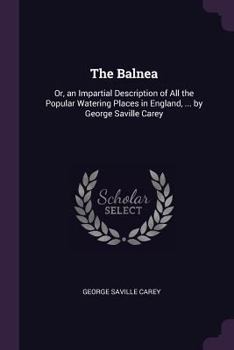 The Balnea: Or, an Impartial Description of all the Popular Watering Places in England, ... By George Saville Carey