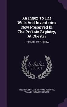 Hardcover An Index To The Wills And Inventories Now Preserved In The Probate Registry, At Chester: . From A.d. 1797 To 1800 Book