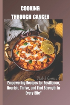 COOKING THROUGH CANCER: EMPOWERING RECIPES FOR RESILIENCE: NOURISH, THRIVE, AND FIND STRENGTH IN EVERY BITE