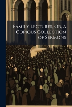 Family Lectures, Or, a Copious Collection of Sermons: Selected from the Most Celebrated Divines, On Faith and Practice ...
