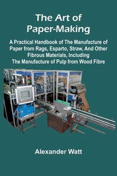 The Art of Paper-Making; A Practical Handbook of the Manufacture of Paper from Rags, Esparto, Straw, and Other Fibrous Materials, Including the Manufacture of Pulp from Wood Fibre