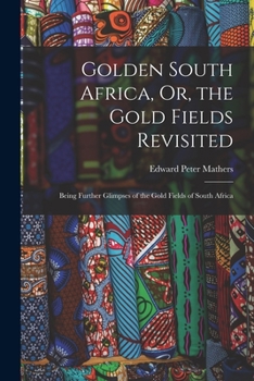 Golden South Africa, Or, the Gold Fields Revisited: Being Further Glimpses of the Gold Fields of South Africa