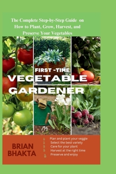 First - Time Vegetable Gardener: The Complete Step-by-Step Guide on How to Plant, Grow, Harvest, and Preserve Your Vegetables.
