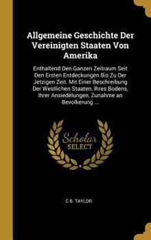 Allgemeine Geschichte Der Ver. Staaten Von Amerika: Enthaltend Den Ganzen Zeitraum Seit Den Entdeckungen Bis Zu Der Jetzigen Zeit, Mit Einer Beschreibung Der Westlichen Staaten, Ihres Bodens, Ihrer An