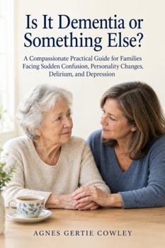 Is It Dementia or Something Else?: A Compassionate Practical Guide for Families Facing Sudden Confusion, Personality Changes, Delirium, and Depression