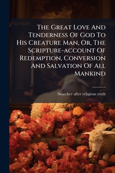 The Great Love And Tenderness Of God To His Creature Man: Or The Scripture Account Of The Redemption, Conversion And Salvation Of All Mankind