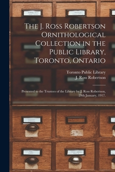 The J. Ross Robertson Ornithological Collection in the Public Library, Toronto, Ontario: Presented to the Trustees of the Library by J. Ross Robertson, 29th January, 1917.