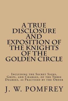 A True Disclosure and Exposition of the Knights of the Golden Circle: Including the Secret Signs, Grips, and Charges, of the Three Degrees, as Practised by the Order