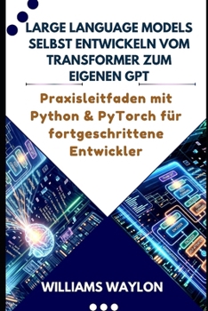 LARGE LANGUAGE MODELS SELBST ENTWICKELN VOM TRANSFORMER ZUM EIGENEN GPT: Praxisleitfaden mit Python & PyTorch für fortgeschrittene Entwickler (German Edition)