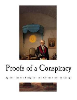 Proofs of a Conspiracy Against All the Religions and Governments of Europe, Carried on in the Secret Meetings of Free Masons, Illuminati, and Reading Societies, Collected from Good Authorities