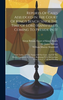 Reports Of Cases Adjudged In The Court Of King's Bench Since The Time Of Lord Mansfield's Coming To Preside In It: With Tables, Of The Names Of The ... With Michaelmas Term 32 G.2. 1758 And Ending