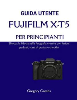 GUIDA UTENTE FUJIFILM X-T5 PER PRINCIPIANTI: Sblocca la fiducia nella fotografia creativa con lezioni graduali, scatti di pratica e checklist (Italian Edition)