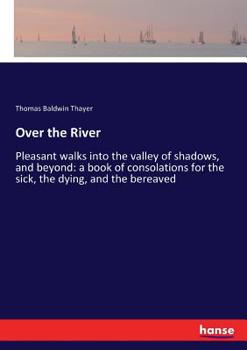 Over The River, Or, Pleasant Walks Into The Valley Of Shadows And Beyond: A Book Of Consolations For The Sick, The Dying, And The Bereaved...