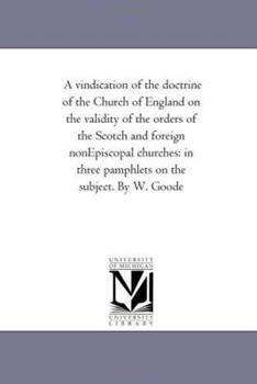 A vindication of the doctrine of the Church of England on the validity of the orders of the Scotch and foreign nonEpiscopal churches: in three pamphlets on the subject. By W. Goode