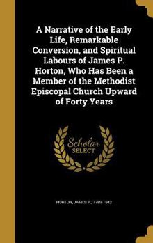 A Narrative of the Early Life, Remarkable Conversion, and Spiritual Labours of James P. Horton: Who Has Been a Member of the Methodist Episcopal Church Upward of Forty Years (Classic Reprint)
