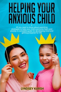 Helping Your Anxious Child: All You NEED to Know about Parenting Strategies to Help Your Child Overcome Fears and Anxiety. A Complete Guide for Developing Mind and Getting Prepared for Life.