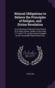 Natural obligations to believe the principles of religion, and divine revelation: in xvi sermons, preached in the Church of St. Mary le Bow, London, ... founded by the honourable Robert Boyle, Esq.