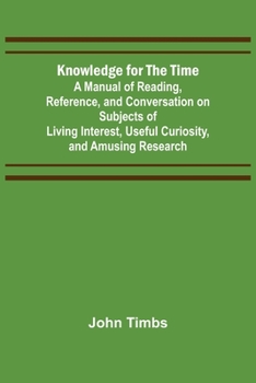 Knowledge for the Time: A Manual of Reading, Reference, and Conversation on Subjects of Living Interest, Useful Curiosity, and Amusing Researc