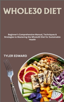 WHOLE30 DIET: Beginner’s Comprehensive Manual, Techniques & Strategies to Mastering the Whole30 Diet for Sustainable Health