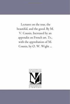 Lectures on the true, the beautiful, and the good. By M. V. Cousin. Increased by an appendix on French art. Tr., with the approbation of M. Cousin, by O. W. Wight ...