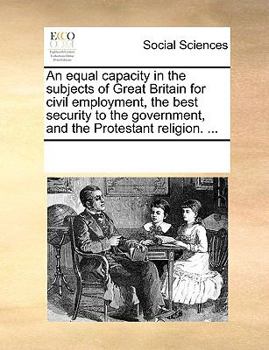 Paperback An Equal Capacity in the Subjects of Great Britain for Civil Employment, the Best Security to the Government, and the Protestant Religion. ... Book