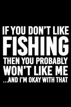 If You Don't Like Fishing Then You Probably Won't Like Me and I'm Okay with That : Blank Lined Journal Notebook for Fishing Lovers to Record Details of Fishing Trip Experiences and Memories