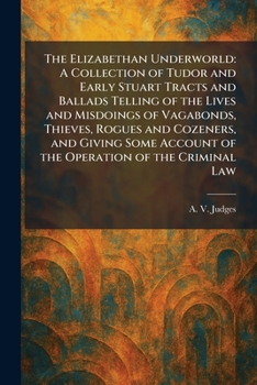 The Elizabethan Underworld: A Collection of Tudor and Early Stuart Tracts and Ballads Telling of the Lives and Misdoings of Vagabonds, Thieves, Rogues ... Account of the Operation of the Criminal Law