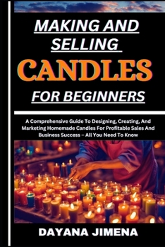 MAKING AND SELLING CANDLES FOR BEGINNERS: A Comprehensive Guide To Designing, Creating, And Marketing Homemade Candles For Profitable Sales And Business Success – All You Need To Know