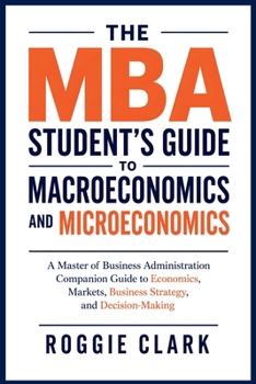 The MBA Student's Guide to Macroeconomics and Microeconomics: A Master of Business Administration Companion Guide to Economics, Markets, Business Strategy, and Decision-Making