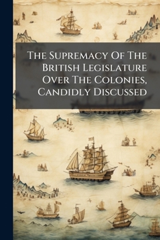The Supremacy of the British Legislature Over the Colonies, Candidly Discussed