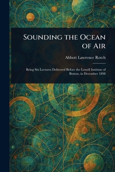 Sounding the Ocean of Air - Being Six Lectures Delivered Before the Lowell Institute of Boston in December 1898
