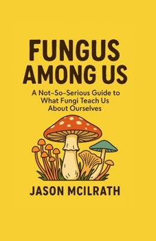 Fungus Among Us: A Not, So, Serious Guide to What Fungi Teach Us About Ourselves