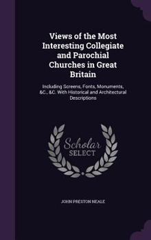 Views of the Most Interesting Collegiate and Parochial Churches in Great Britain: Including Screens, Fonts, Monuments, &C., &C. with Historical and AR