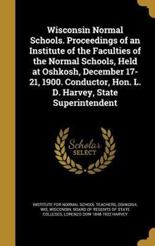 Wisconsin Normal Schools. Proceedings of an Institute of the Faculties of the Normal Schools, Held at Oshkosh, December 17-21, 1900. Conductor, Hon. L. D. Harvey, State Superintendent